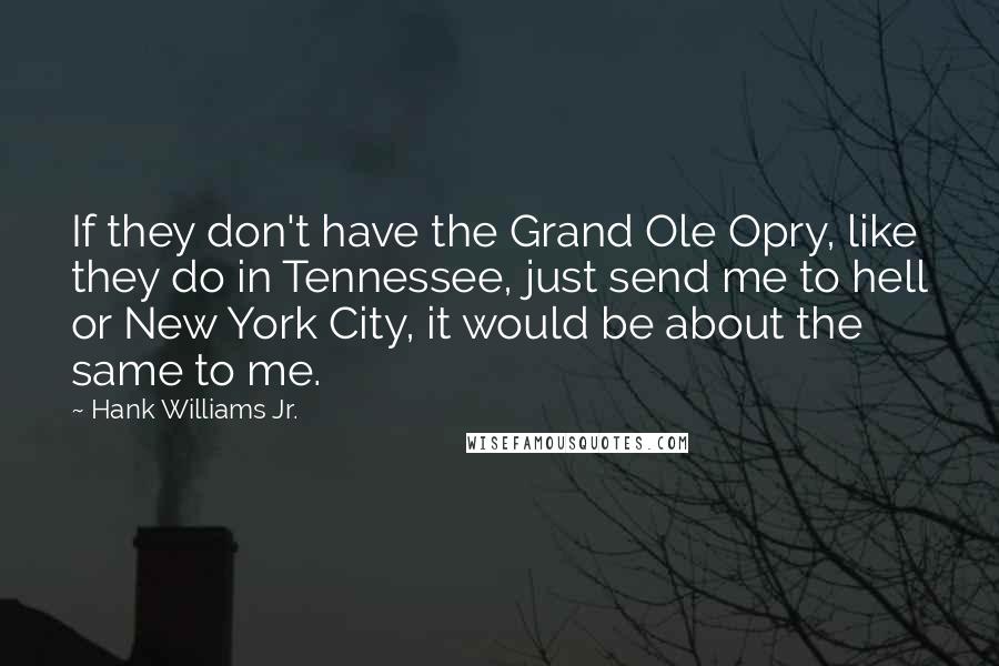 Hank Williams Jr. Quotes: If they don't have the Grand Ole Opry, like they do in Tennessee, just send me to hell or New York City, it would be about the same to me.