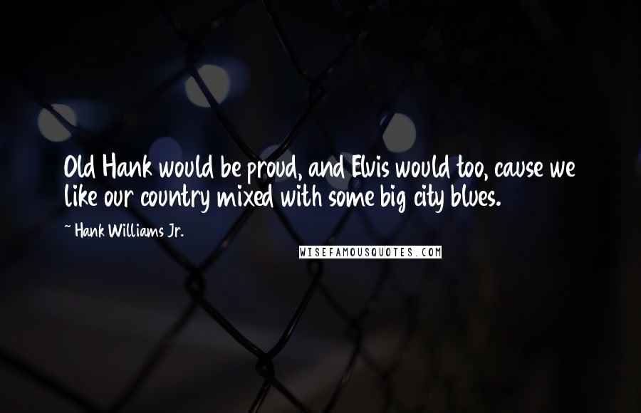 Hank Williams Jr. Quotes: Old Hank would be proud, and Elvis would too, cause we like our country mixed with some big city blues.