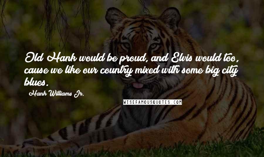 Hank Williams Jr. Quotes: Old Hank would be proud, and Elvis would too, cause we like our country mixed with some big city blues.
