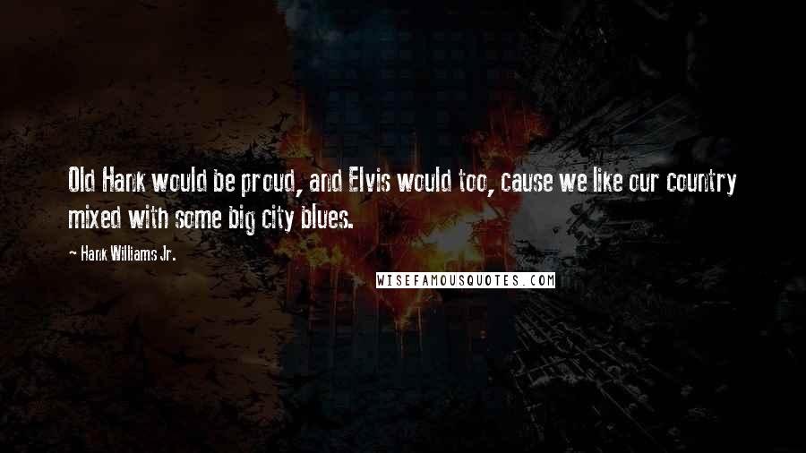 Hank Williams Jr. Quotes: Old Hank would be proud, and Elvis would too, cause we like our country mixed with some big city blues.