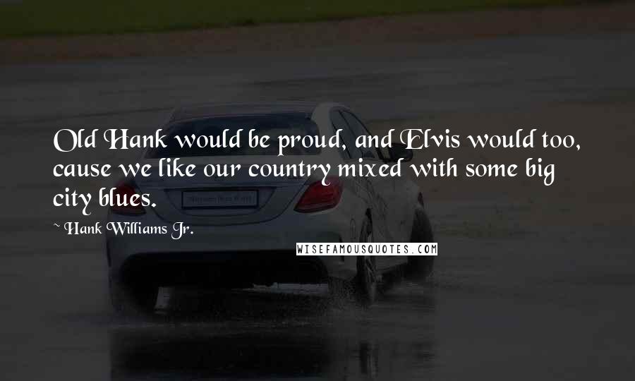 Hank Williams Jr. Quotes: Old Hank would be proud, and Elvis would too, cause we like our country mixed with some big city blues.