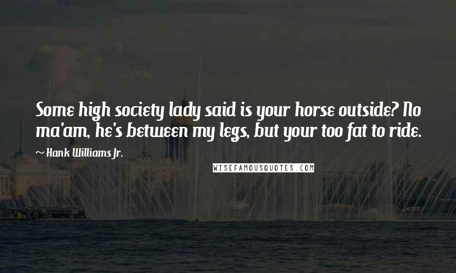 Hank Williams Jr. Quotes: Some high society lady said is your horse outside? No ma'am, he's between my legs, but your too fat to ride.