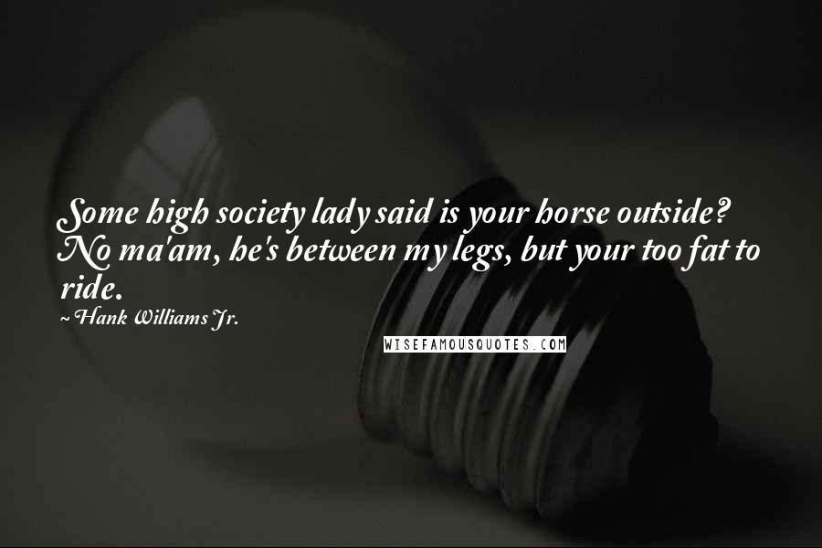 Hank Williams Jr. Quotes: Some high society lady said is your horse outside? No ma'am, he's between my legs, but your too fat to ride.