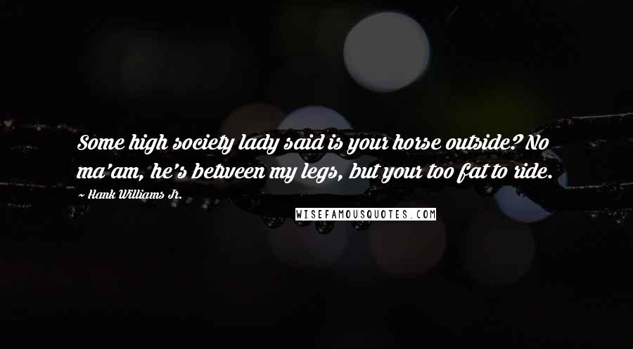 Hank Williams Jr. Quotes: Some high society lady said is your horse outside? No ma'am, he's between my legs, but your too fat to ride.