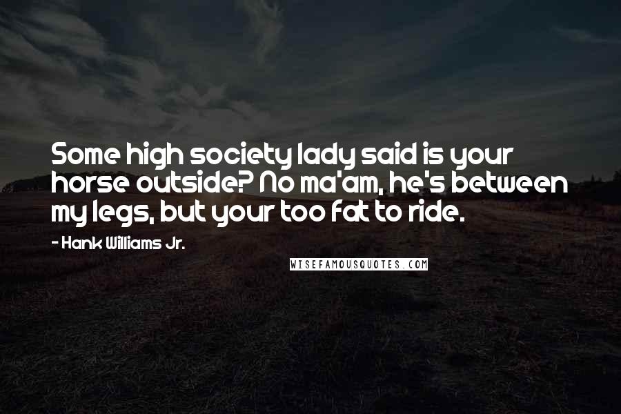 Hank Williams Jr. Quotes: Some high society lady said is your horse outside? No ma'am, he's between my legs, but your too fat to ride.
