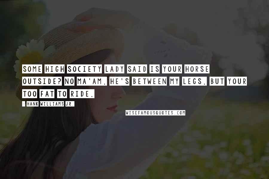 Hank Williams Jr. Quotes: Some high society lady said is your horse outside? No ma'am, he's between my legs, but your too fat to ride.