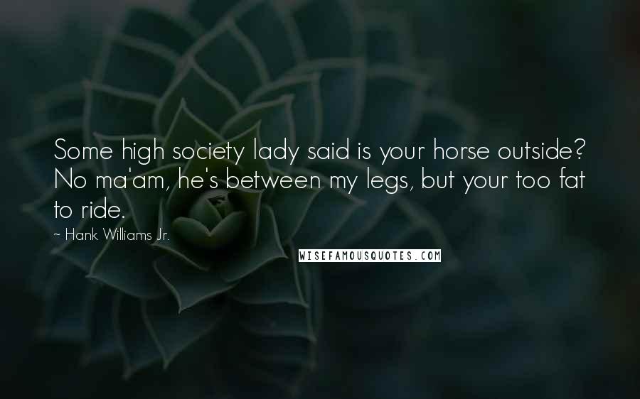 Hank Williams Jr. Quotes: Some high society lady said is your horse outside? No ma'am, he's between my legs, but your too fat to ride.