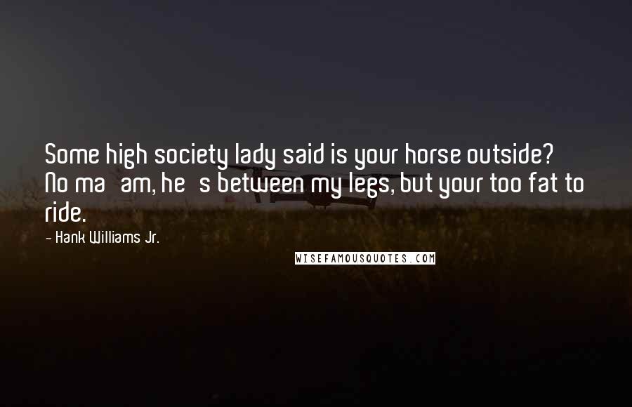Hank Williams Jr. Quotes: Some high society lady said is your horse outside? No ma'am, he's between my legs, but your too fat to ride.