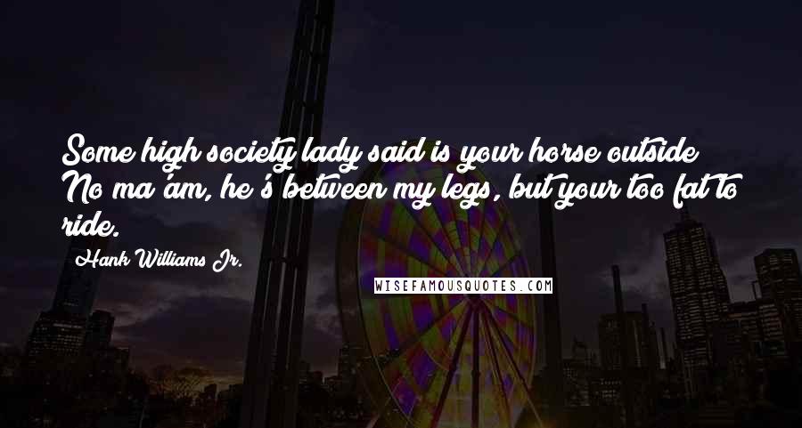 Hank Williams Jr. Quotes: Some high society lady said is your horse outside? No ma'am, he's between my legs, but your too fat to ride.