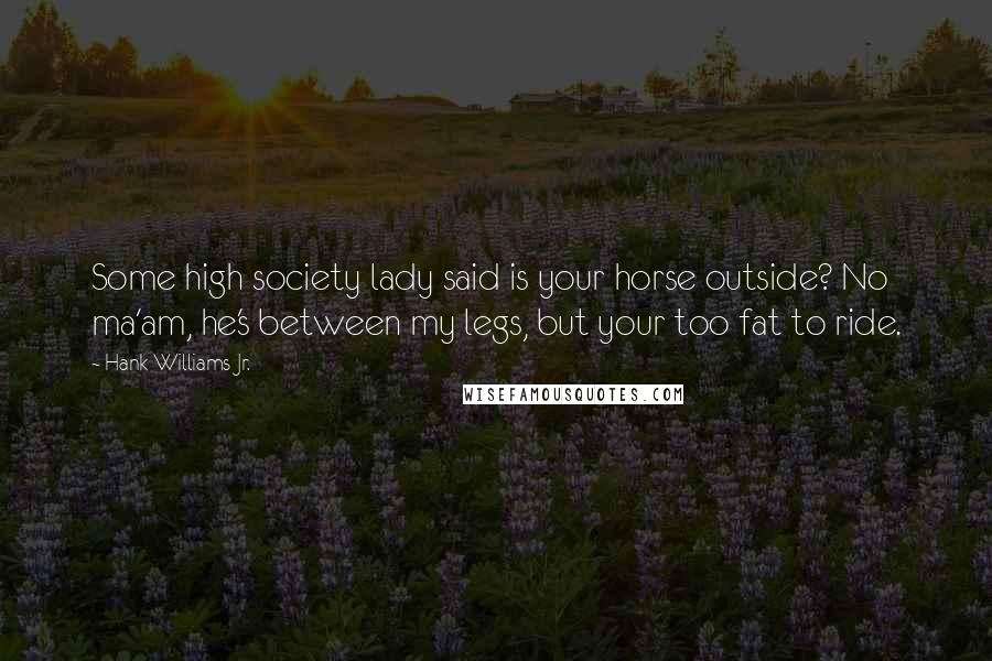 Hank Williams Jr. Quotes: Some high society lady said is your horse outside? No ma'am, he's between my legs, but your too fat to ride.