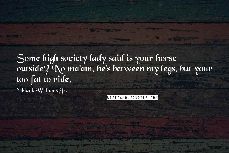Hank Williams Jr. Quotes: Some high society lady said is your horse outside? No ma'am, he's between my legs, but your too fat to ride.