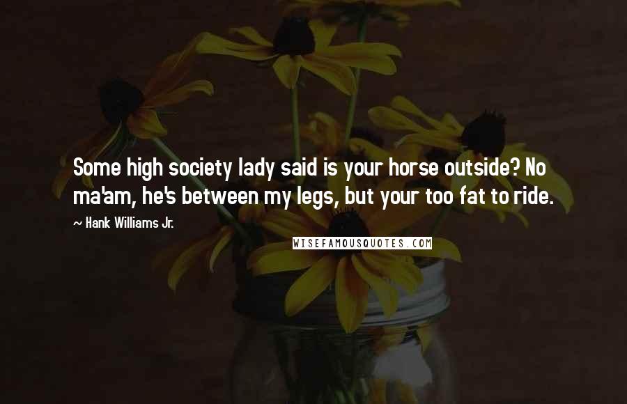 Hank Williams Jr. Quotes: Some high society lady said is your horse outside? No ma'am, he's between my legs, but your too fat to ride.