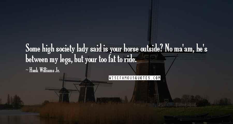 Hank Williams Jr. Quotes: Some high society lady said is your horse outside? No ma'am, he's between my legs, but your too fat to ride.
