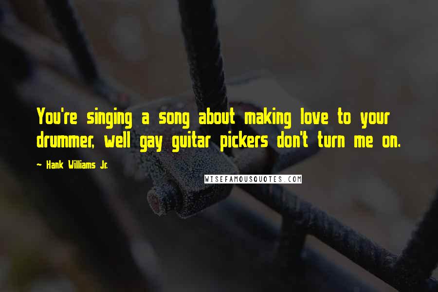 Hank Williams Jr. Quotes: You're singing a song about making love to your drummer, well gay guitar pickers don't turn me on.