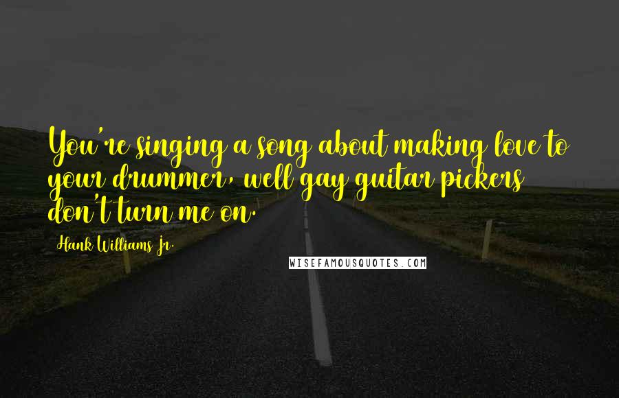 Hank Williams Jr. Quotes: You're singing a song about making love to your drummer, well gay guitar pickers don't turn me on.