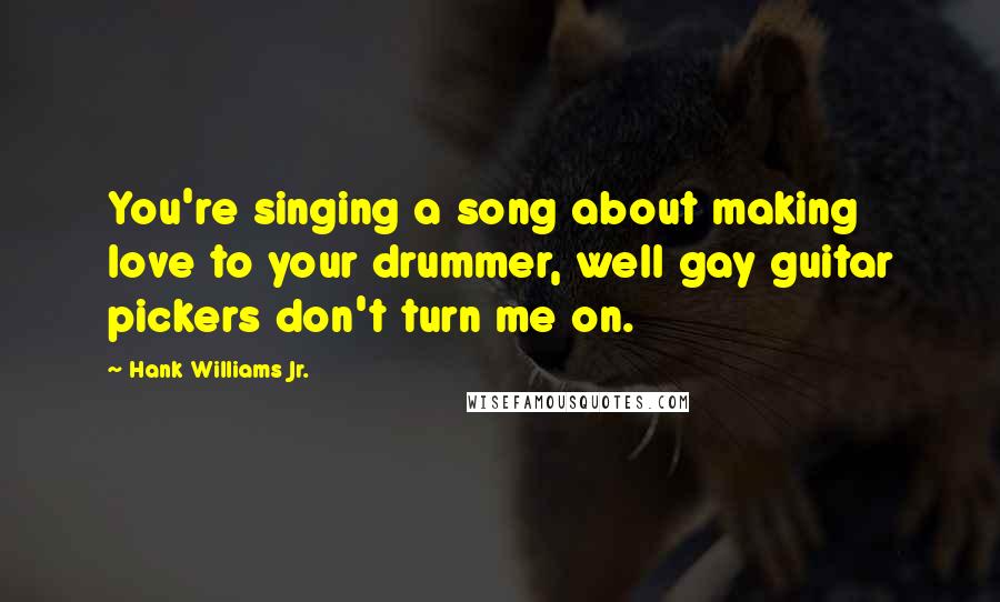 Hank Williams Jr. Quotes: You're singing a song about making love to your drummer, well gay guitar pickers don't turn me on.