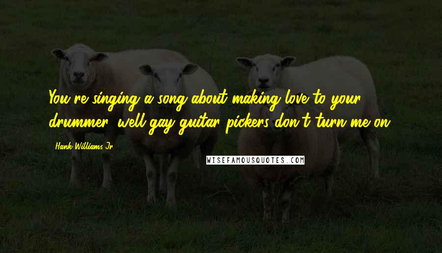 Hank Williams Jr. Quotes: You're singing a song about making love to your drummer, well gay guitar pickers don't turn me on.