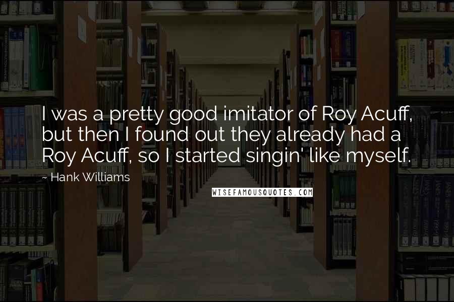 Hank Williams Quotes: I was a pretty good imitator of Roy Acuff, but then I found out they already had a Roy Acuff, so I started singin' like myself.
