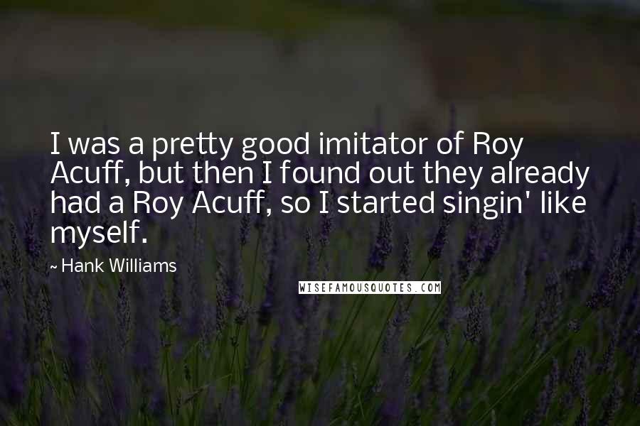 Hank Williams Quotes: I was a pretty good imitator of Roy Acuff, but then I found out they already had a Roy Acuff, so I started singin' like myself.