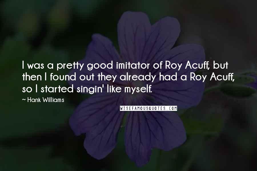 Hank Williams Quotes: I was a pretty good imitator of Roy Acuff, but then I found out they already had a Roy Acuff, so I started singin' like myself.