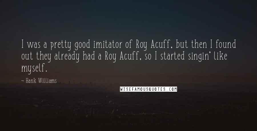 Hank Williams Quotes: I was a pretty good imitator of Roy Acuff, but then I found out they already had a Roy Acuff, so I started singin' like myself.