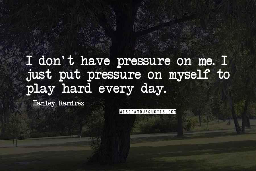 Hanley Ramirez Quotes: I don't have pressure on me. I just put pressure on myself to play hard every day.