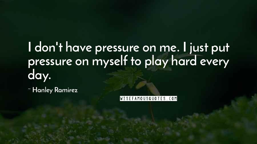 Hanley Ramirez Quotes: I don't have pressure on me. I just put pressure on myself to play hard every day.