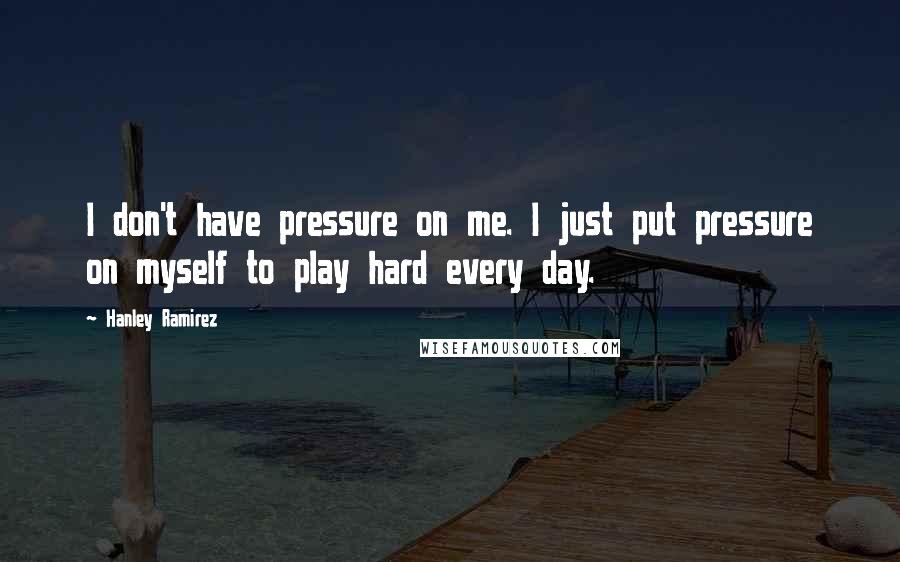 Hanley Ramirez Quotes: I don't have pressure on me. I just put pressure on myself to play hard every day.