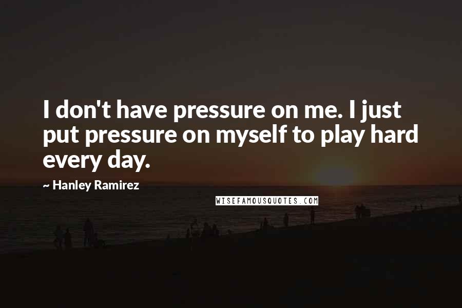 Hanley Ramirez Quotes: I don't have pressure on me. I just put pressure on myself to play hard every day.