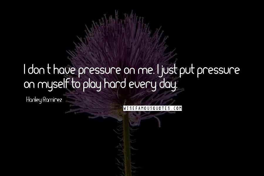 Hanley Ramirez Quotes: I don't have pressure on me. I just put pressure on myself to play hard every day.