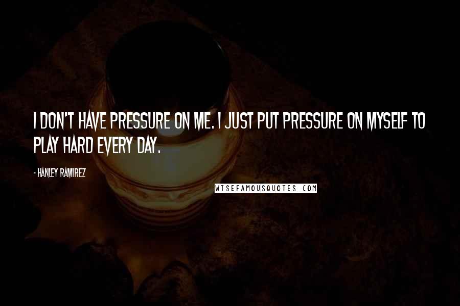Hanley Ramirez Quotes: I don't have pressure on me. I just put pressure on myself to play hard every day.