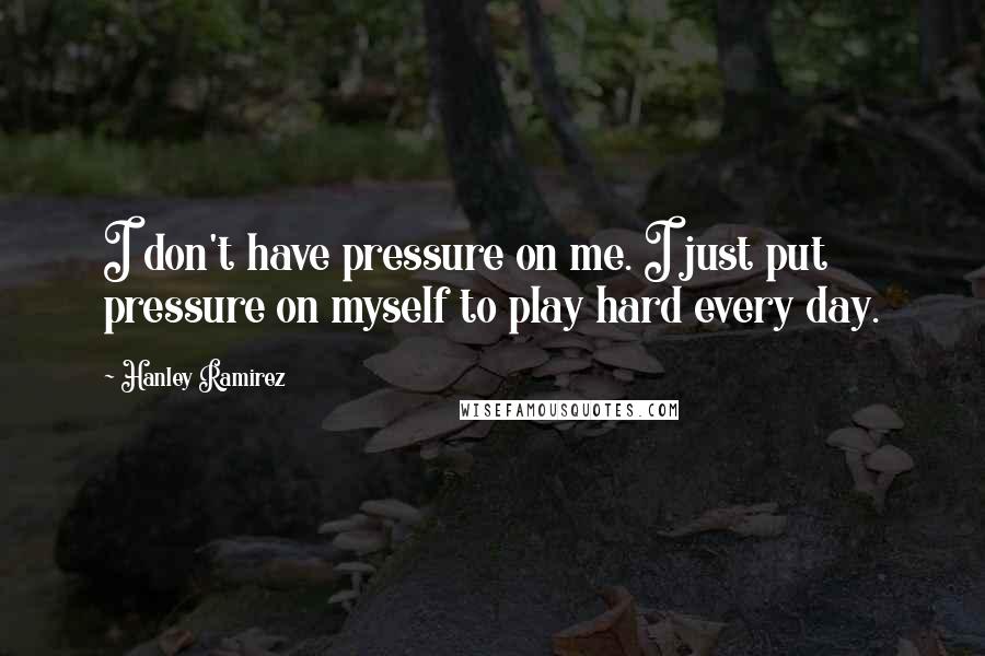 Hanley Ramirez Quotes: I don't have pressure on me. I just put pressure on myself to play hard every day.