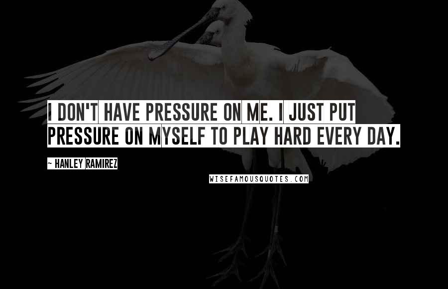 Hanley Ramirez Quotes: I don't have pressure on me. I just put pressure on myself to play hard every day.