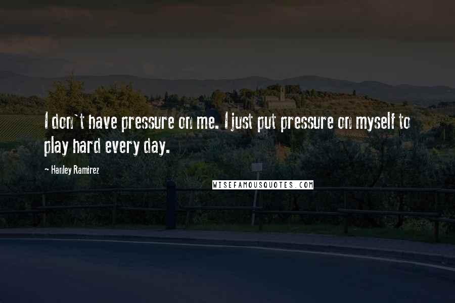 Hanley Ramirez Quotes: I don't have pressure on me. I just put pressure on myself to play hard every day.