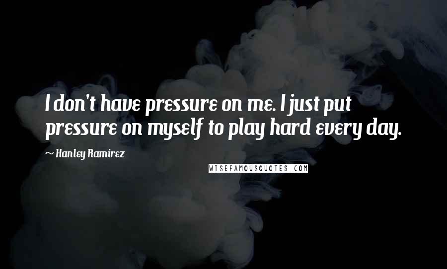 Hanley Ramirez Quotes: I don't have pressure on me. I just put pressure on myself to play hard every day.