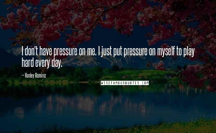 Hanley Ramirez Quotes: I don't have pressure on me. I just put pressure on myself to play hard every day.