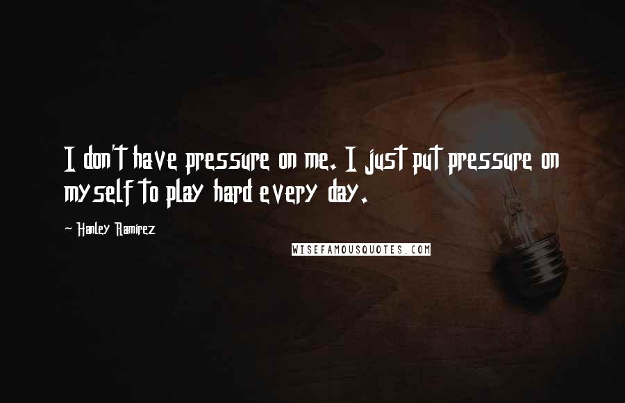 Hanley Ramirez Quotes: I don't have pressure on me. I just put pressure on myself to play hard every day.