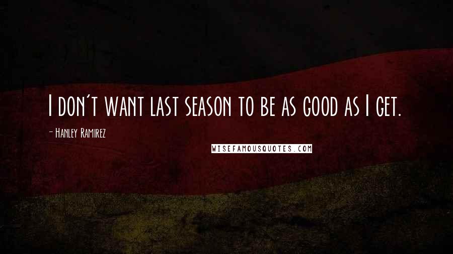 Hanley Ramirez Quotes: I don't want last season to be as good as I get.