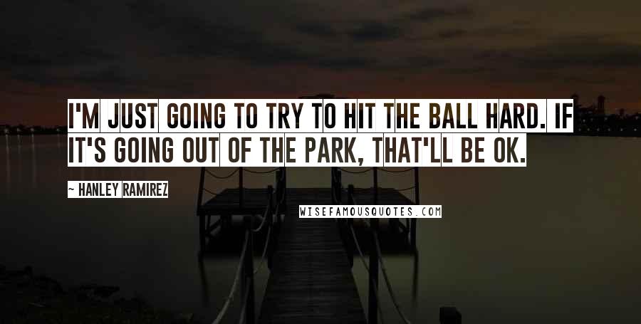 Hanley Ramirez Quotes: I'm just going to try to hit the ball hard. If it's going out of the park, that'll be OK.