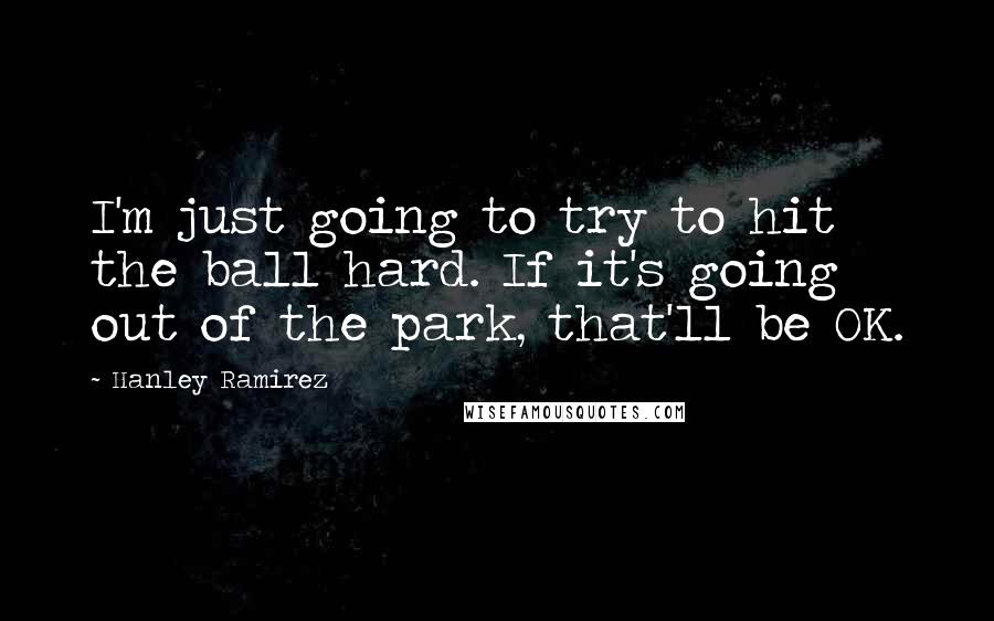 Hanley Ramirez Quotes: I'm just going to try to hit the ball hard. If it's going out of the park, that'll be OK.