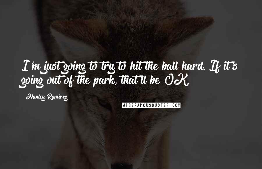 Hanley Ramirez Quotes: I'm just going to try to hit the ball hard. If it's going out of the park, that'll be OK.