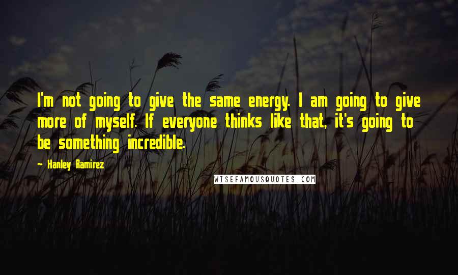 Hanley Ramirez Quotes: I'm not going to give the same energy. I am going to give more of myself. If everyone thinks like that, it's going to be something incredible.