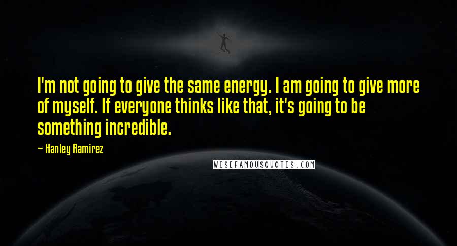 Hanley Ramirez Quotes: I'm not going to give the same energy. I am going to give more of myself. If everyone thinks like that, it's going to be something incredible.