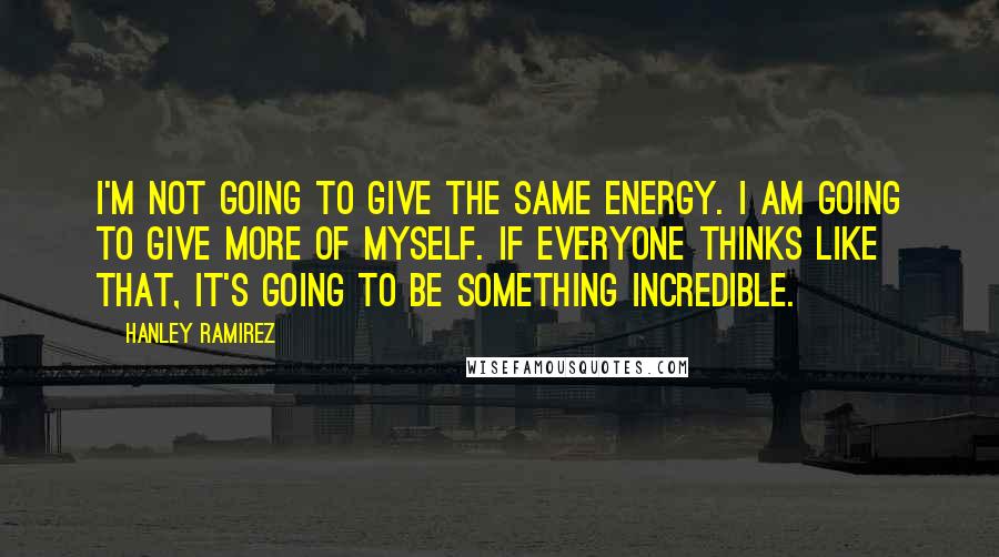 Hanley Ramirez Quotes: I'm not going to give the same energy. I am going to give more of myself. If everyone thinks like that, it's going to be something incredible.