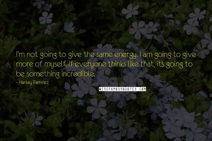 Hanley Ramirez Quotes: I'm not going to give the same energy. I am going to give more of myself. If everyone thinks like that, it's going to be something incredible.