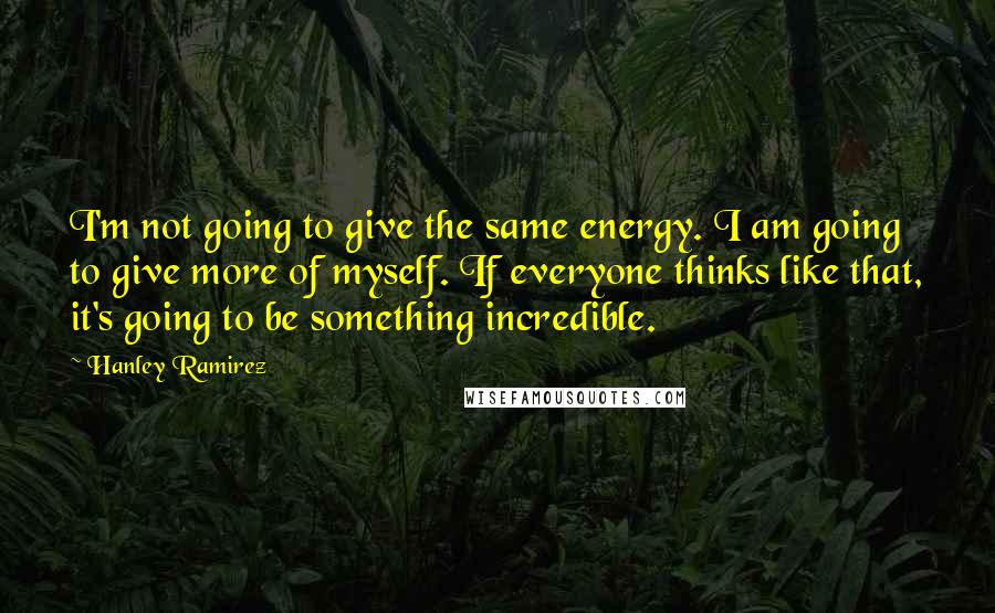 Hanley Ramirez Quotes: I'm not going to give the same energy. I am going to give more of myself. If everyone thinks like that, it's going to be something incredible.