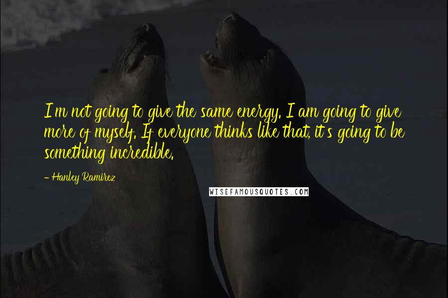 Hanley Ramirez Quotes: I'm not going to give the same energy. I am going to give more of myself. If everyone thinks like that, it's going to be something incredible.