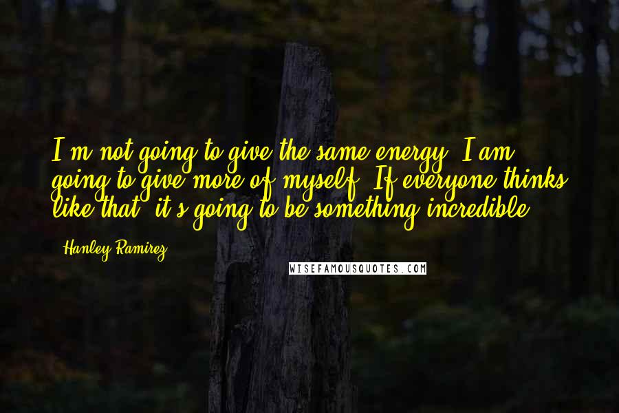 Hanley Ramirez Quotes: I'm not going to give the same energy. I am going to give more of myself. If everyone thinks like that, it's going to be something incredible.