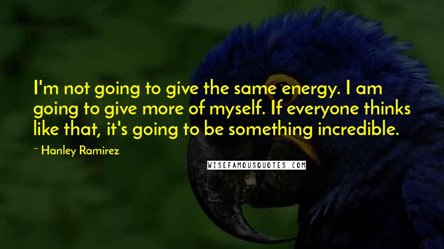 Hanley Ramirez Quotes: I'm not going to give the same energy. I am going to give more of myself. If everyone thinks like that, it's going to be something incredible.