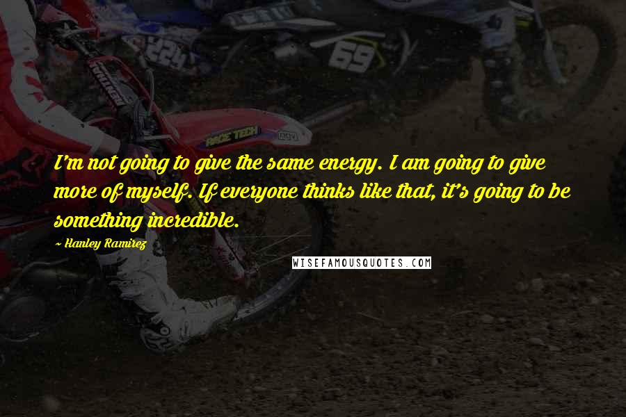 Hanley Ramirez Quotes: I'm not going to give the same energy. I am going to give more of myself. If everyone thinks like that, it's going to be something incredible.